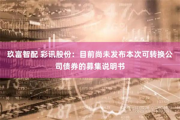 玖富智配 彩讯股份：目前尚未发布本次可转换公司债券的募集说明书
