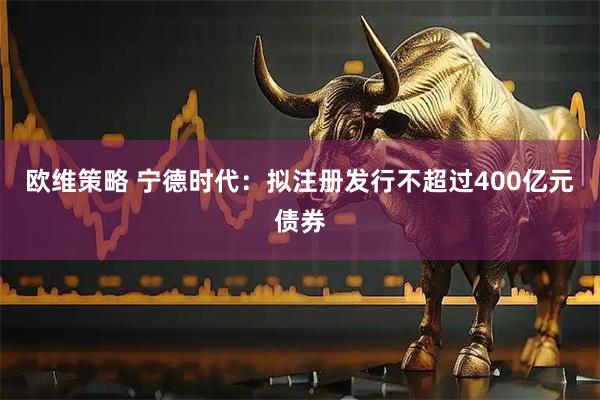 欧维策略 宁德时代：拟注册发行不超过400亿元债券
