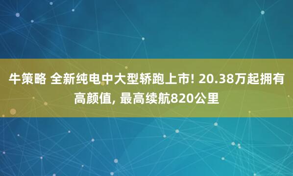 牛策略 全新纯电中大型轿跑上市! 20.38万起拥有高颜值, 最高续航820公里