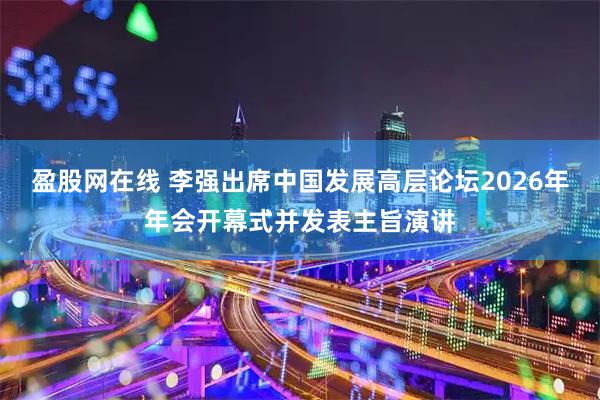 盈股网在线 李强出席中国发展高层论坛2026年年会开幕式并发表主旨演讲