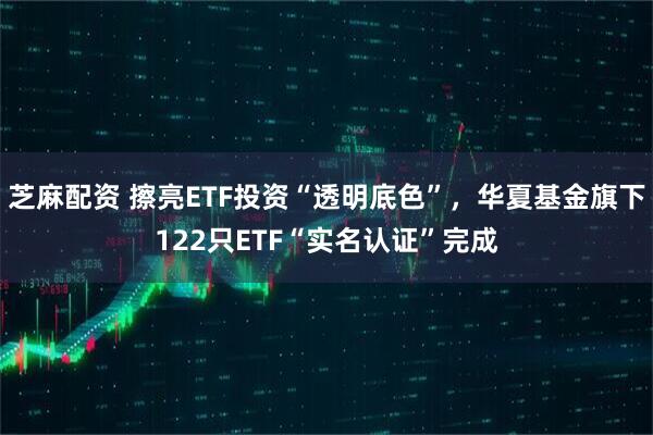 芝麻配资 擦亮ETF投资“透明底色”,华夏基金旗下122只ETF“实名认证”完成