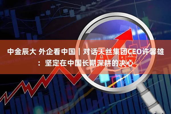 中金辰大 外企看中国｜对话天丝集团CEO许馨雄：坚定在中国长期深耕的决心