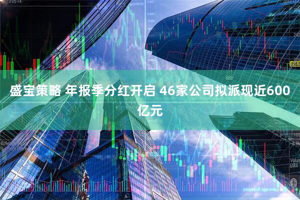 盛宝策略 年报季分红开启 46家公司拟派现近600亿元