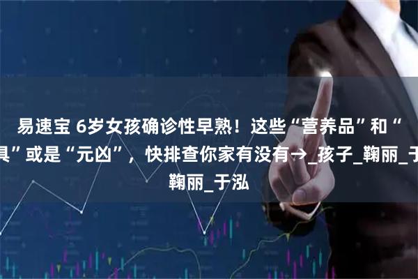 易速宝 6岁女孩确诊性早熟!这些“营养品”和“餐具”或是“元凶”,快排查你家有没有→_孩子_鞠丽_于泓
