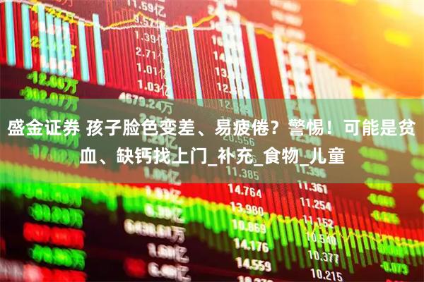 盛金证券 孩子脸色变差、易疲倦？警惕！可能是贫血、缺钙找上门_补充_食物_儿童
