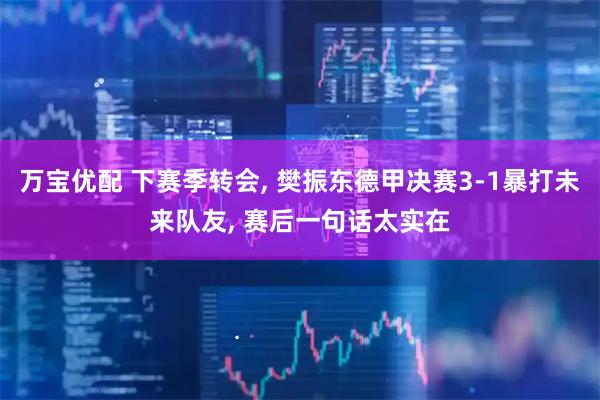 万宝优配 下赛季转会, 樊振东德甲决赛3-1暴打未来队友, 赛后一句话太实在