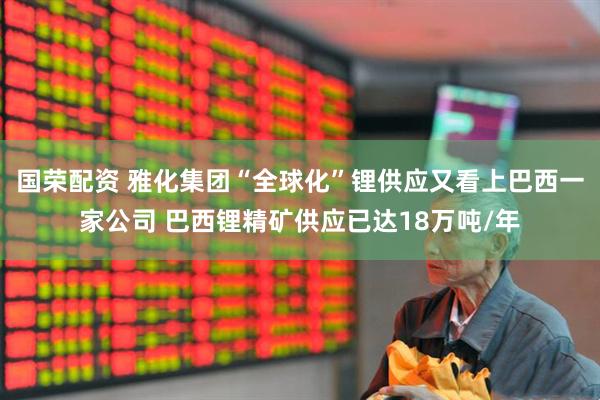 国荣配资 雅化集团“全球化”锂供应又看上巴西一家公司 巴西锂精矿供应已达18万吨/年