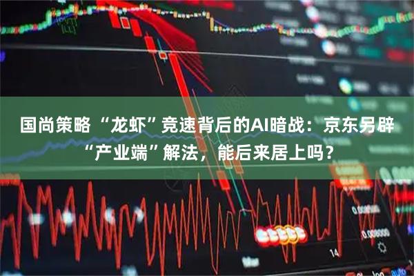 国尚策略 “龙虾”竞速背后的AI暗战：京东另辟“产业端”解法，能后来居上吗？