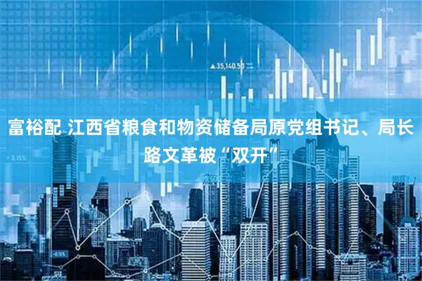 富裕配 江西省粮食和物资储备局原党组书记、局长路文革被“双开”